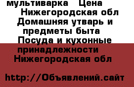 мультиварка › Цена ­ 1 500 - Нижегородская обл. Домашняя утварь и предметы быта » Посуда и кухонные принадлежности   . Нижегородская обл.